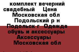 комплект вечерний (свадебный) › Цена ­ 550 - Московская обл., Подольский р-н, Подольск г. Одежда, обувь и аксессуары » Аксессуары   . Московская обл.